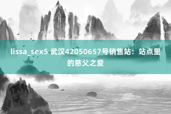 lissa_sex5 武汉42050657号销售站：站点里的慈父之爱