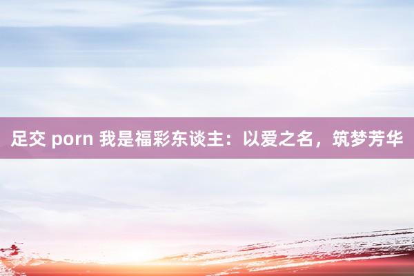 足交 porn 我是福彩东谈主：以爱之名，筑梦芳华