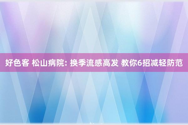 好色客 松山病院: 换季流感高发 教你6招减轻防范