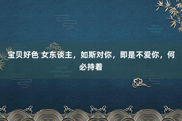 宝贝好色 女东谈主，如斯对你，即是不爱你，何必持着