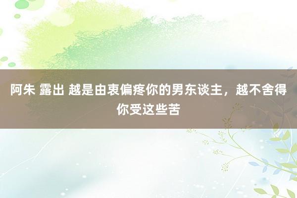 阿朱 露出 越是由衷偏疼你的男东谈主，越不舍得你受这些苦