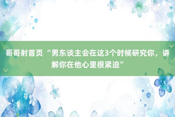 哥哥射首页 “男东谈主会在这3个时候研究你，讲解你在他心里很紧迫”