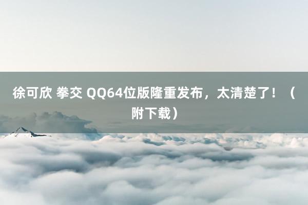 徐可欣 拳交 QQ64位版隆重发布，太清楚了！（附下载）