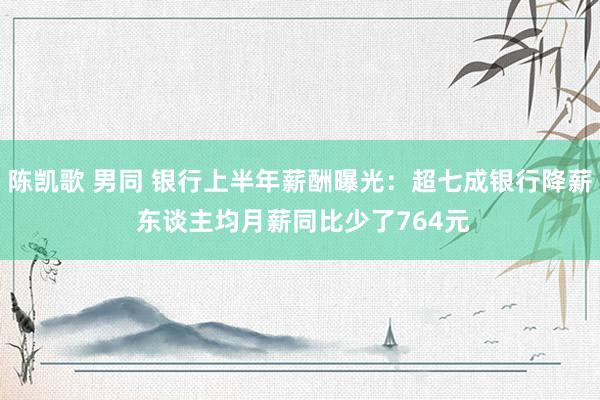 陈凯歌 男同 银行上半年薪酬曝光：超七成银行降薪 东谈主均月薪同比少了764元