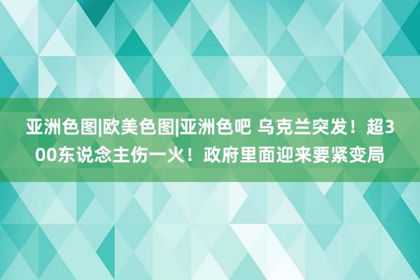 亚洲色图|欧美色图|亚洲色吧 乌克兰突发！超300东说念主伤一火！政府里面迎来要紧变局