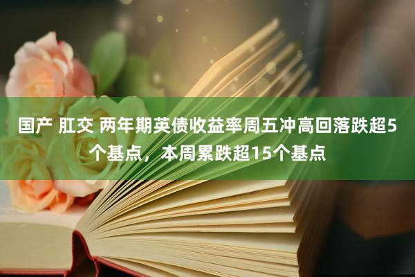 国产 肛交 两年期英债收益率周五冲高回落跌超5个基点，本周累跌超15个基点