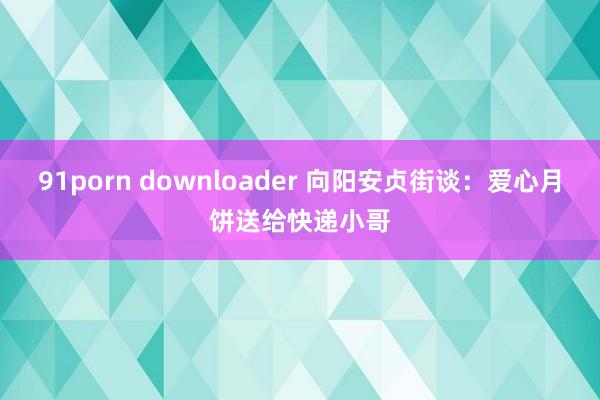 91porn downloader 向阳安贞街谈：爱心月饼送给快递小哥