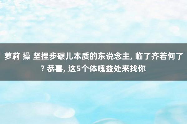 萝莉 操 坚捏步碾儿本质的东说念主， 临了齐若何了? 恭喜， 这5个体魄益处来找你