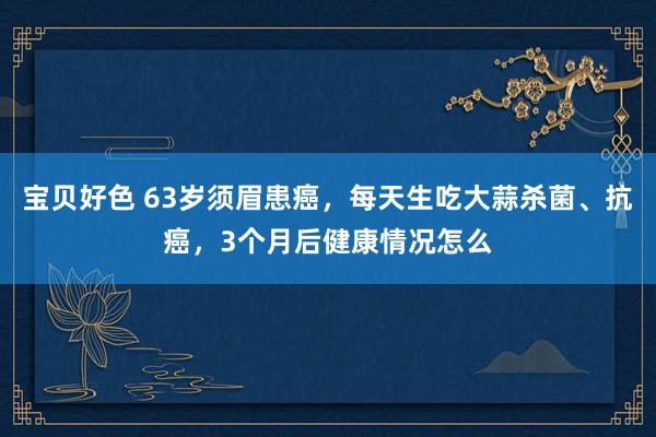 宝贝好色 63岁须眉患癌，每天生吃大蒜杀菌、抗癌，3个月后健康情况怎么