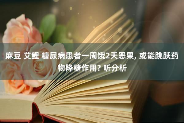 麻豆 艾鲤 糖尿病患者一周饿2天恶果， 或能跳跃药物降糖作用? 听分析