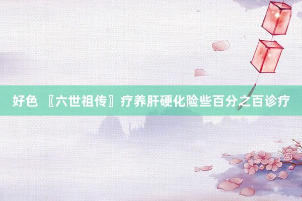 好色 〖六世祖传〗疗养肝硬化险些百分之百诊疗