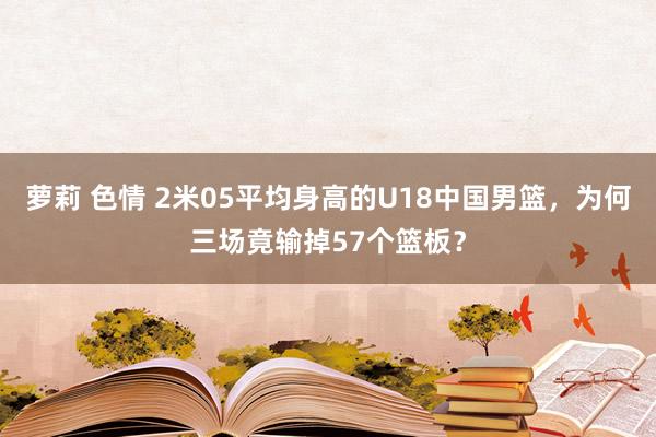 萝莉 色情 2米05平均身高的U18中国男篮，为何三场竟输掉57个篮板？