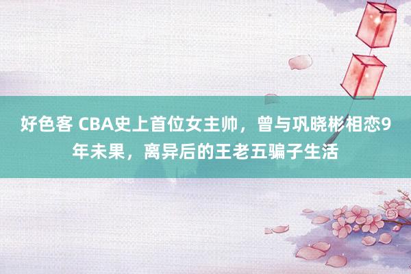 好色客 CBA史上首位女主帅，曾与巩晓彬相恋9年未果，离异后的王老五骗子生活