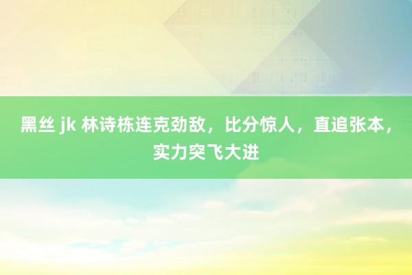 黑丝 jk 林诗栋连克劲敌，比分惊人，直追张本，实力突飞大进