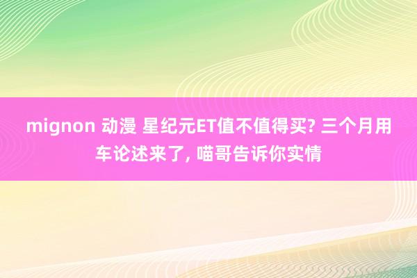 mignon 动漫 星纪元ET值不值得买? 三个月用车论述来了， 喵哥告诉你实情