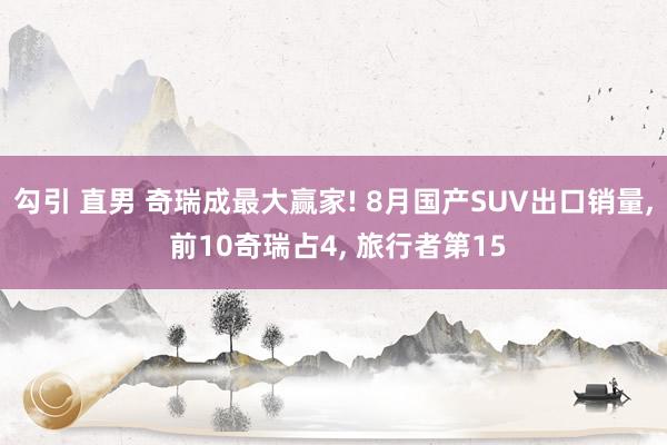 勾引 直男 奇瑞成最大赢家! 8月国产SUV出口销量， 前10奇瑞占4， 旅行者第15