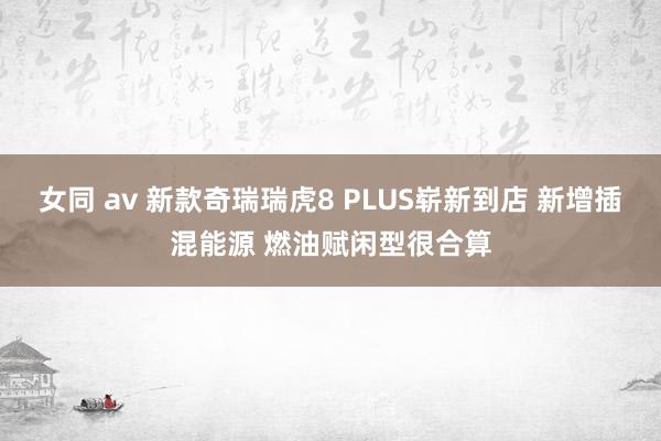 女同 av 新款奇瑞瑞虎8 PLUS崭新到店 新增插混能源 燃油赋闲型很合算