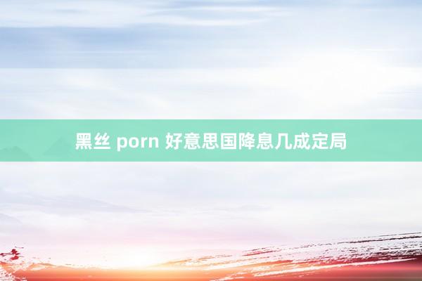 黑丝 porn 好意思国降息几成定局