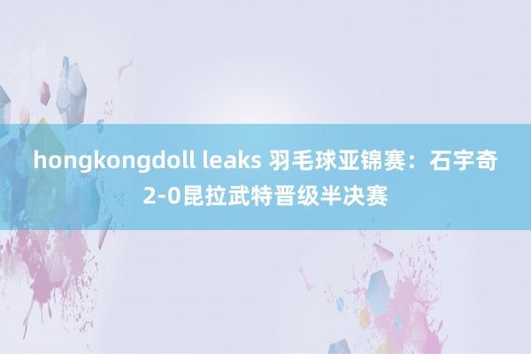 hongkongdoll leaks 羽毛球亚锦赛：石宇奇2-0昆拉武特晋级半决赛