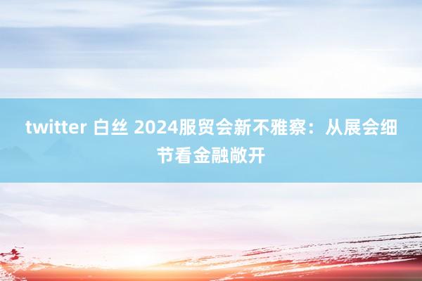 twitter 白丝 2024服贸会新不雅察：从展会细节看金融敞开