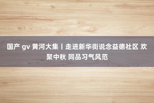 国产 gv 黄河大集丨走进新华街说念益德社区 欢聚中秋 同品习气风范