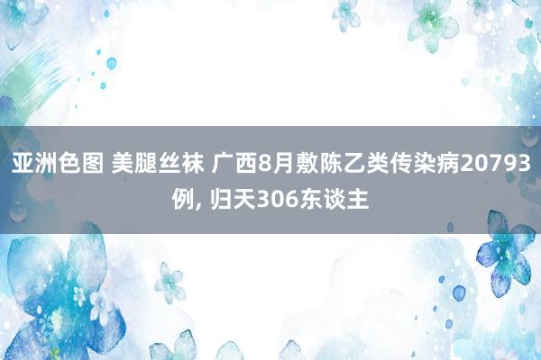 亚洲色图 美腿丝袜 广西8月敷陈乙类传染病20793例， 归天306东谈主