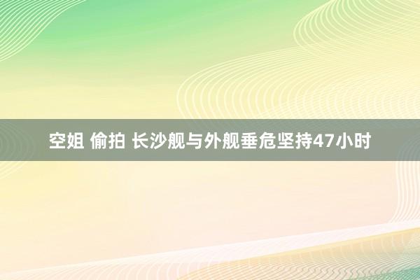 空姐 偷拍 长沙舰与外舰垂危坚持47小时