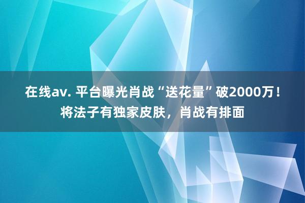 在线av. 平台曝光肖战“送花量”破2000万！将法子有独家皮肤，肖战有排面