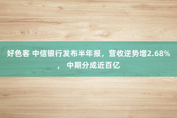 好色客 中信银行发布半年报，营收逆势增2.68%， 中期分成近百亿