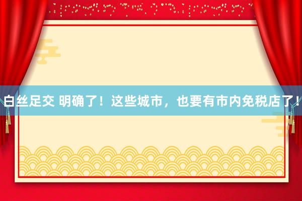 白丝足交 明确了！这些城市，也要有市内免税店了！