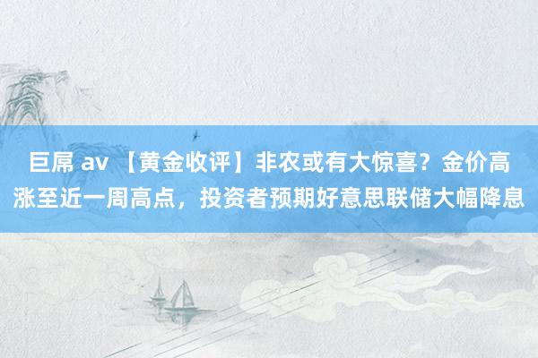 巨屌 av 【黄金收评】非农或有大惊喜？金价高涨至近一周高点，投资者预期好意思联储大幅降息