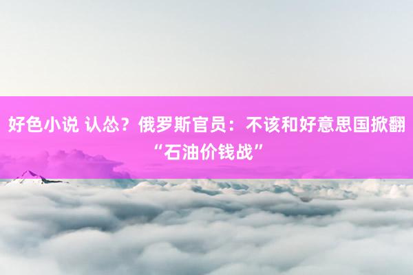 好色小说 认怂？俄罗斯官员：不该和好意思国掀翻“石油价钱战”