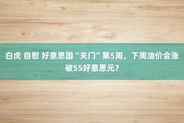 白虎 自慰 好意思国“关门”第5周，下周油价会涨破55好意思元？