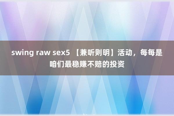 swing raw sex5 【兼听则明】活动，每每是咱们最稳赚不赔的投资