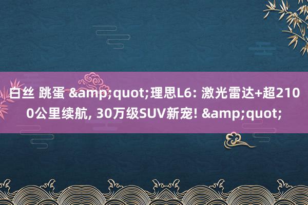 白丝 跳蛋 &quot;理思L6: 激光雷达+超2100公里续航， 30万级SUV新宠! &quot;