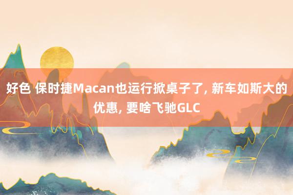 好色 保时捷Macan也运行掀桌子了， 新车如斯大的优惠， 要啥飞驰GLC