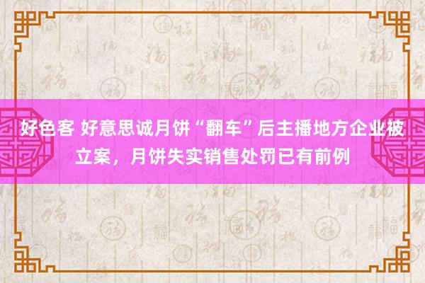 好色客 好意思诚月饼“翻车”后主播地方企业被立案，月饼失实销售处罚已有前例