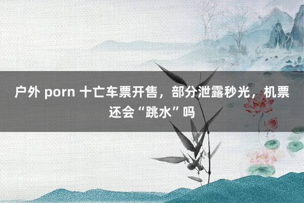 户外 porn 十亡车票开售，部分泄露秒光，机票还会“跳水”吗