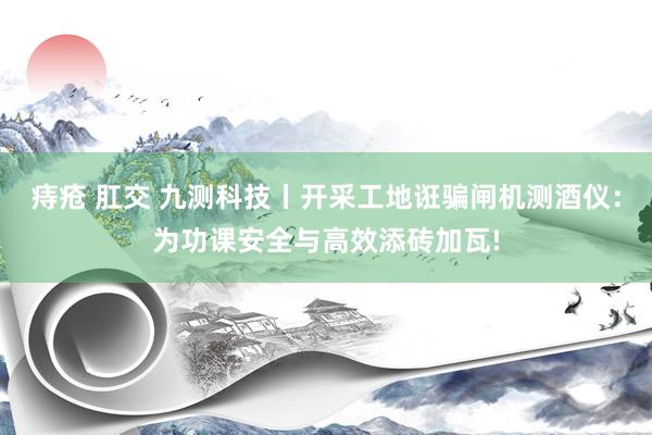 痔疮 肛交 九测科技丨开采工地诳骗闸机测酒仪：为功课安全与高效添砖加瓦!