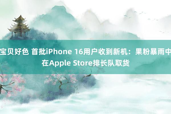 宝贝好色 首批iPhone 16用户收到新机：果粉暴雨中在Apple Store排长队取货