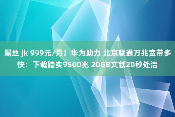 黑丝 jk 999元/月！华为助力 北京联通万兆宽带多快：下载踏实9500兆 20GB文献20秒处治