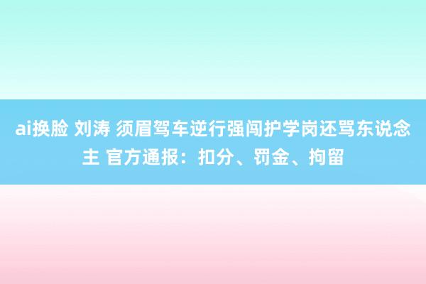 ai换脸 刘涛 须眉驾车逆行强闯护学岗还骂东说念主 官方通报：扣分、罚金、拘留