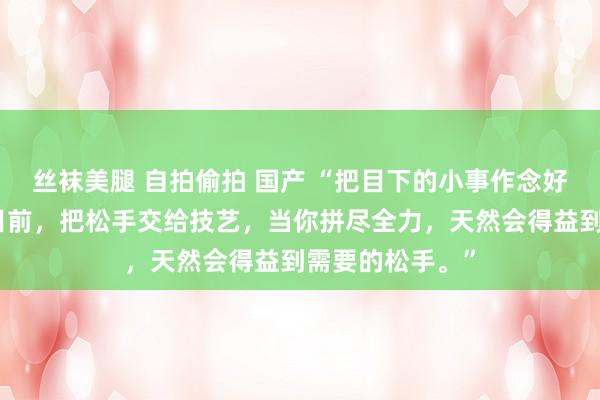 丝袜美腿 自拍偷拍 国产 “把目下的小事作念好，把算作交给目前，把松手交给技艺，当你拼尽全力，天然会得益到需要的松手。”