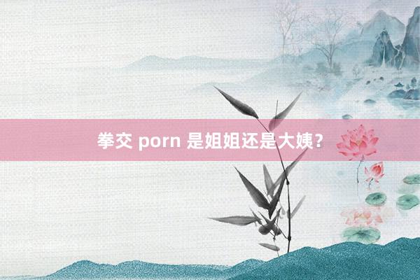 拳交 porn 是姐姐还是大姨？