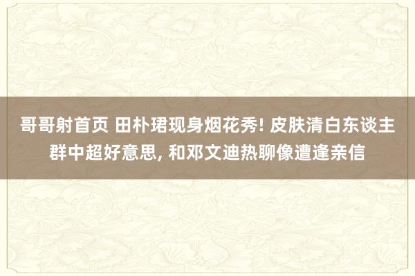 哥哥射首页 田朴珺现身烟花秀! 皮肤清白东谈主群中超好意思， 和邓文迪热聊像遭逢亲信