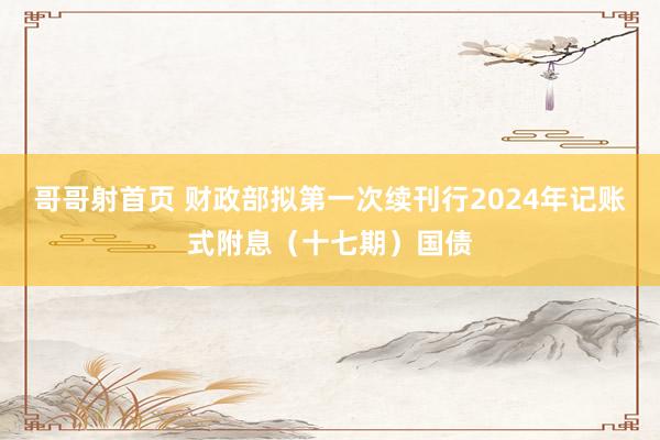 哥哥射首页 财政部拟第一次续刊行2024年记账式附息（十七期）国债