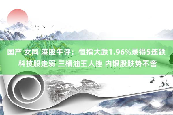 国产 女同 港股午评：恒指大跌1.96%录得5连跌 科技股走弱 三桶油王人挫 内银股跌势不啻