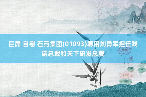 巨屌 自慰 石药集团(01093)聘用刘勇军担任践诺总裁和天下研发总裁