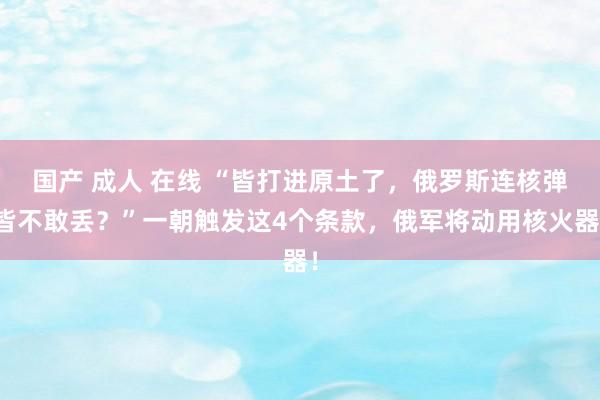 国产 成人 在线 “皆打进原土了，俄罗斯连核弹皆不敢丢？”一朝触发这4个条款，俄军将动用核火器！