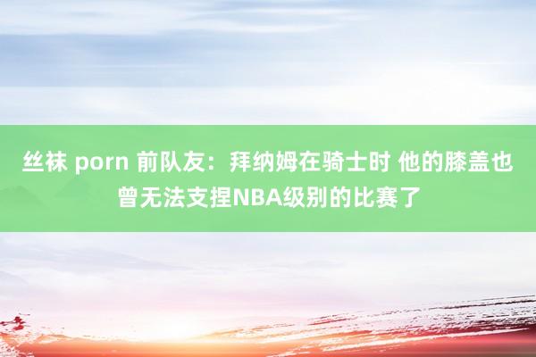 丝袜 porn 前队友：拜纳姆在骑士时 他的膝盖也曾无法支捏NBA级别的比赛了